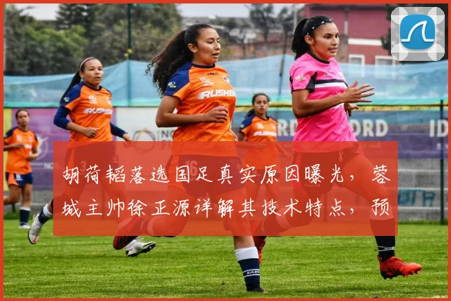 胡荷韬落选国足真实原因曝光，蓉城主帅徐正源详解其技术特点，预言2026世界杯周期必重返国家队
