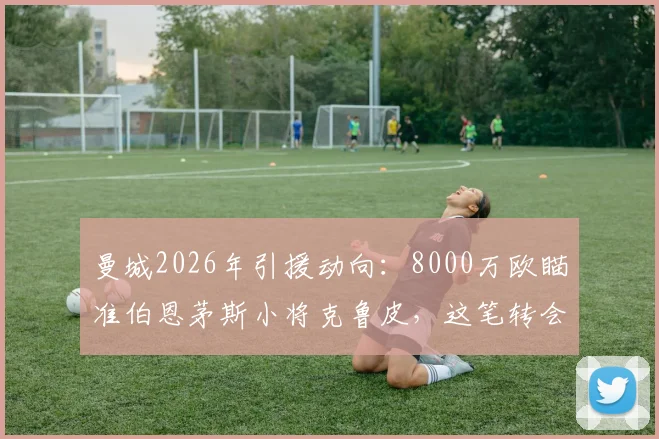 曼城2026年引援动向：8000万欧瞄准伯恩茅斯小将克鲁皮，这笔转会究竟值不值？