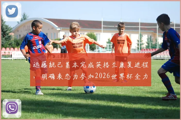远藤航已基本完成英格兰康复进程,明确表态为参加2026世界杯全力以赴