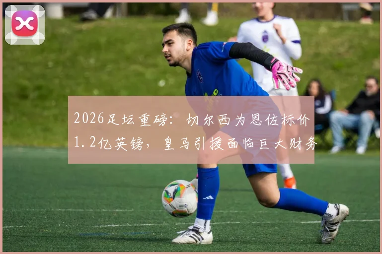 2026足坛重磅：切尔西为恩佐标价1.2亿英镑，皇马引援面临巨大财务与战术抉择
