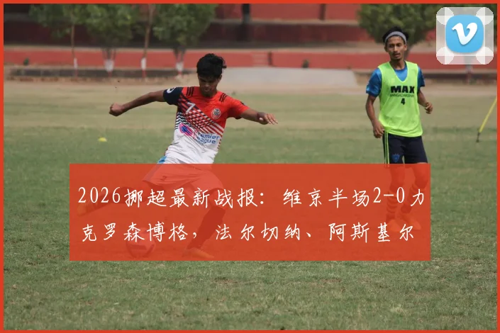 2026挪超最新战报:维京半场2-0力克罗森博格,法尔切纳、阿斯基尔森建功,罗森博格开局为何陷入低迷?