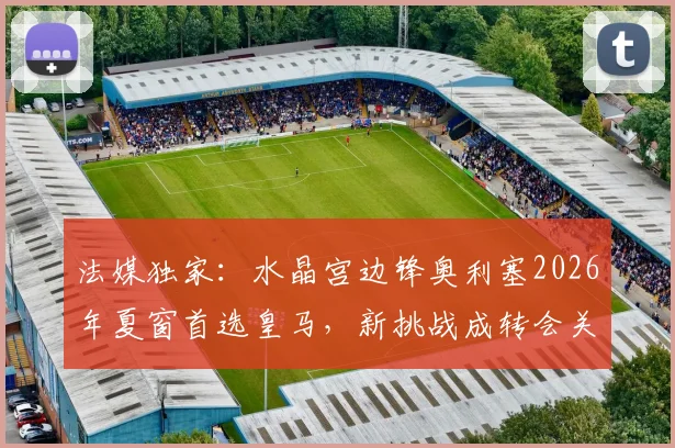 法媒独家:水晶宫边锋奥利塞2026年夏窗首选皇马,新挑战成转会关键驱动力
