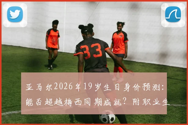 亚马尔2026年19岁生日身价预测:能否超越梅西同期成就?附职业生涯关键节点回顾