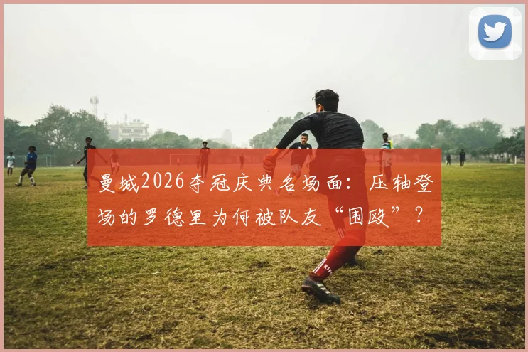曼城2026夺冠庆典名场面：压轴登场的罗德里为何被队友“围殴”？深度还原后台真相