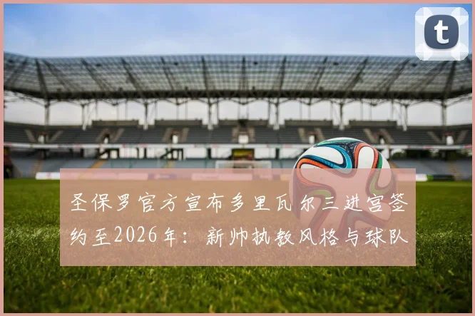 圣保罗官方宣布多里瓦尔三进宫签约至2026年:新帅执教风格与球队赛季前景深度分析