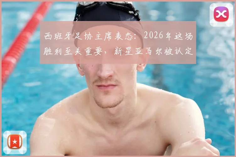 西班牙足协主席表态：2026年这场胜利至关重要，新星亚马尔被认定步入世界级球星行列