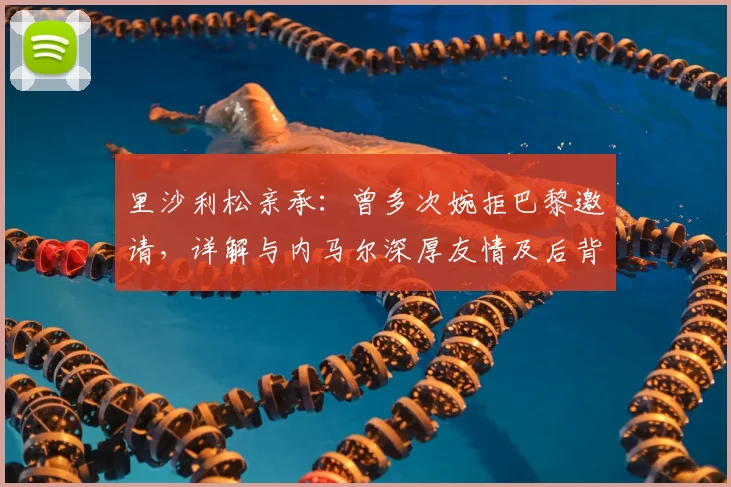 里沙利松亲承:曾多次婉拒巴黎邀请,详解与内马尔深厚友情及后背纹身含义,展望2026计划