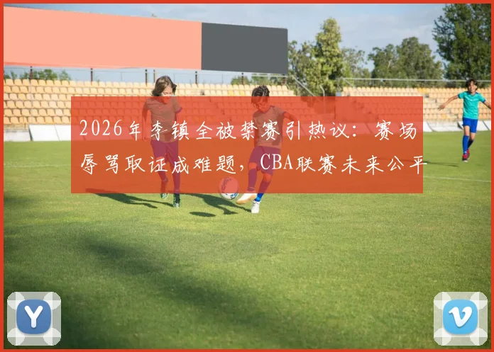 2026年李镇全被禁赛引热议:赛场辱骂取证成难题,CBA联赛未来公平性保障措施探讨