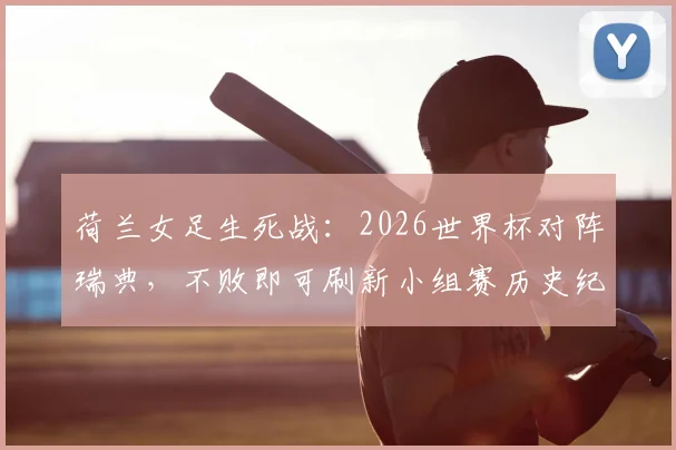 荷兰女足生死战:2026世界杯对阵瑞典,不败即可刷新小组赛历史纪录,出线形势全解析