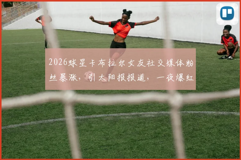 2026球星卡布拉尔女友社交媒体粉丝暴涨,引太阳报报道,一夜爆红流量密码全解析
