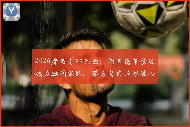 2026摩洛哥vs巴西:阿布德带伤观战力挺国家队,赛后与内马尔暖心自拍引热议