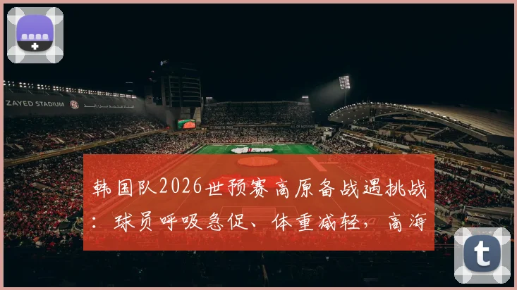 韩国队2026世预赛高原备战遇挑战:球员呼吸急促、体重减轻,高海拔影响全解析