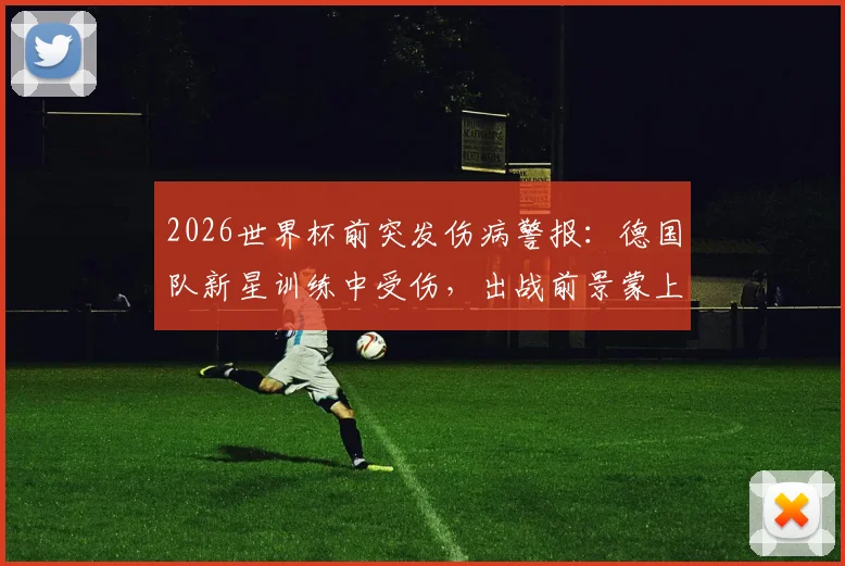 2026世界杯前突发伤病警报：德国队新星训练中受伤，出战前景蒙上阴影，伤病对国家队选人的实际影响解析